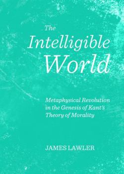 Hardcover The Intelligible World: Metaphysical Revolution in the Genesis of Kant's Theory of Morality Book