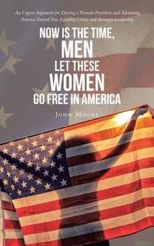 Now is The Time, Men Let These Women Go Free in America: An Urgent Argument for Electing a Woman President and Advancing America Toward True Equality, Unity, and Stronger Leadership