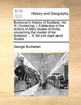 Buchanan's History of Scotland. Vol. III. Containing I. A Detection of the Actions of Mary Queen of Scots, Concerning the Murder of her Husband, ... II. De Jure Regni apud Scotos of 3; Volume 3