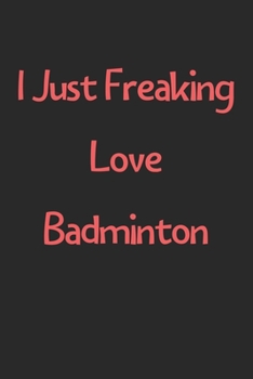 I Just Freaking Love Badminton: Lined Journal, 120 Pages, 6 x 9, Funny Badminton Gift Idea, Black Matte Finish (I Just Freaking Love Badminton Journal)