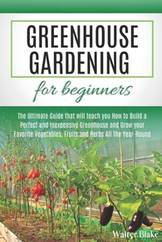 Greenhouse Gardening for Beginners: The Ultimate Guide that will teach you How to Build a Perfect and Inexpensive Greenhouse and Grow your Favorite Vegetables, Fruits and Herbs All The Year-Round