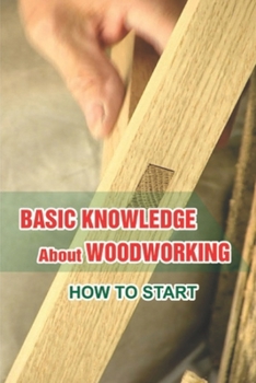 Paperback Basic Knowledge About Woodworking: How To Start: Understanding Of Woodcraft'S Art Book