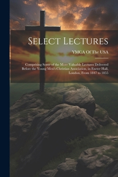 Select Lectures: Comprising Some of the More Valuable Lectures Delivered Before the Young Men's Christian Association, in Exeter Hall, London, From 1847 to 1855