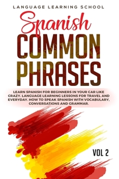 Spanish Common Phrases: Learn Spanish for Beginners in Your Car Like Crazy. Language Learning Lessons for travel and Everyday. How to Speak Spanish with Vocabulary, Conversations and Grammar. VOL 2