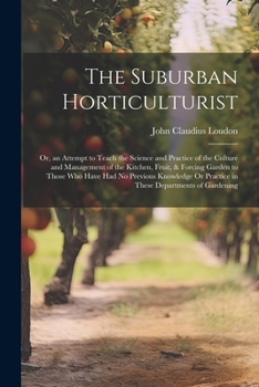 The Suburban Horticulturist: Or, an Attempt to Teach the Science and Practice of the Culture and Management of the Kitchen, Fruit, & Forcing Garden to ... Or Practice in These Departments of Gardening