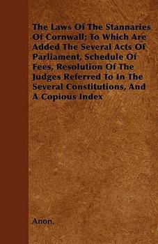 The Laws of the Stannaries of Cornwall; To Which Are Added the Several Acts of Parliament, Schedule of Fees, Resolution of the Judges Referred to in the Several Constitutions, and a Copious Index