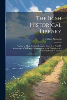 Paperback The Irish Historical Library: Pointing at Most of the Authors and Records in Print Or Manuscript, Which May Be Serviceable to the Compilers of a Gen Book