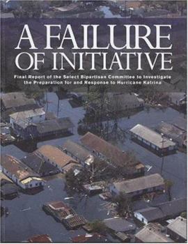 A Failure of Initiative: Final Report of the Select Bipartisan Committee to Investigate the Preparation for and Response to Hurricane Katrina: Final Report ... for and Response to Hurricane Katrina