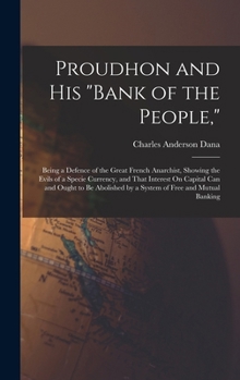 Hardcover Proudhon and His "Bank of the People,": Being a Defence of the Great French Anarchist, Showing the Evils of a Specie Currency, and That Interest On Ca Book