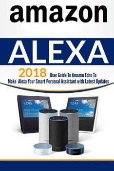 Paperback Amazon Alexa: User Guide to Amazon Echo to Make Alexa Your Smart Personal Assistant with Latest Updates Book