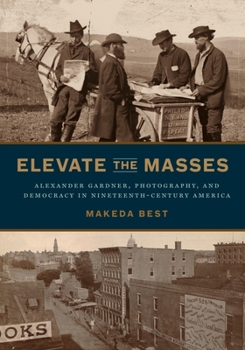 Hardcover Elevate the Masses: Alexander Gardner, Photography, and Democracy in Nineteenth-Century America Book