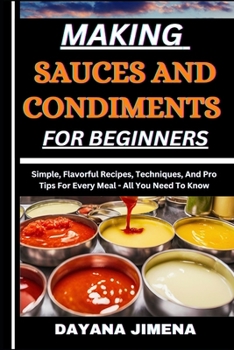 MAKING SAUCES AND CONDIMENTS FOR BEGINNERS: Simple, Flavorful Recipes, Techniques, And Pro Tips For Every Meal - All You Need To Know
