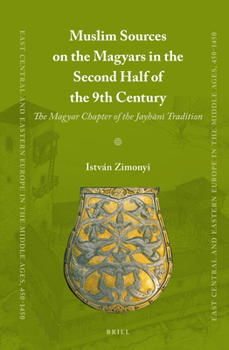 Muslim Sources on the Magyars in the Second Half of the 9th Century : The Magyar Chapter of the Jayhānī Tradition - Book #35 of the East Central and Eastern Europe in the Middle Ages, 450-1450
