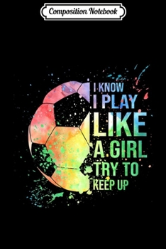 Composition Notebook: I Know I Play Like A Girl Try To Keep Up Soccer Gifts Journal/Notebook Blank Lined Ruled 6x9 100 Pages
