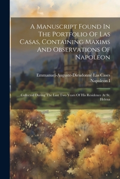 A Manuscript Found In The Portfolio Of Las Casas, Containing Maxims And Observations Of Napoleon: Collected During The Last Two Years Of His Residence At St. Helena