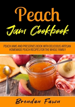 Peach Jam Cookbook: Peach Jams and Preserves Book with Delicious Artisan Homemade Peach Recipes for the Whole Family (Sunny Harvest in Jars)