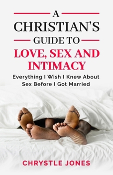 A Christian's Guide to Love, Sex and Intimacy: Everything I Wish I Knew About Sex Before I Got Married