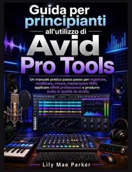 Guida per principianti all'utilizzo di Avid Pro Tools: Un manuale pratico passo passo per registrare, modificare, mixare, masterizzare MIDI, applicare effetti professionali e produrre audio di qualità