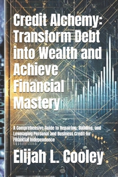 Credit Alchemy: Transform Debt into Wealth and Achieve Financial Mastery: A Comprehensive Guide to Repairing, Building, and Leveraging Personal and Business Credit for Financial Independence