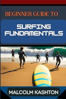 BEGINNER GUIDE TO SURFING FUNDAMENTALS: Mastering Techniques, Ocean Safety, Wave Riding Strategies, Surfboard Selection And Instructions To Enhance Your Performance
