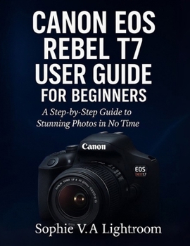 CANON EOS REBEL T7 USER GUIDE FOR BEGINNERS: A Step-by-Step Guide to Stunning Photos in No Time