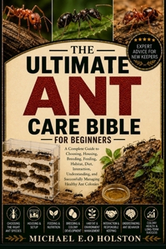THE ULTIMATE ANT CARE BIBLE FOR BEGINNERS: A Complete Guide to Choosing, Housing, Breeding, Feeding, Habitat, Diet, Interaction, Understanding, and Successfully Managing Healthy Ant Colonies
