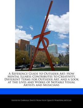 A Reference Guide to Outsider Art : How Mental Illness Contributes to Creativity, Different Terms for Outsider Art, and a Look at the Lives and Works O