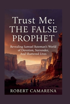 Trust Me: The False Prophet: Revealing Samuel Bateman’s World of Devotion, Surrender, And Shattered Lives