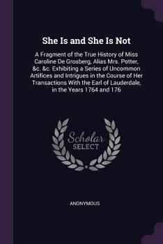 She Is and She Is Not: A Fragment of the True History of Miss Caroline de Grosberg, Alias Mrs. Potter, &c. &c. Exhibiting a Series of Uncommon Artifices and Intrigues in the Course of Her Transactions