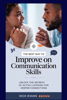 THE BEST WAY TO IMPROVE ON COMMUNICATION SKILLS: Unlock the Secrets of Active Listening for Deeper Connections, Enhance Ur Relationships, Master Effective Communication, Build Confidence in Conversatn