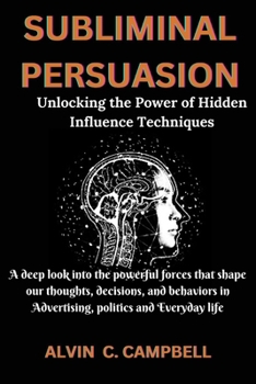 SUBLIMINAL PERSUASION: Unlocking the Power of Hidden Influence Techniques: A deep look into the powerful forces that shape our thoughts, decisions, ... in Advertising, politics and Everyday life