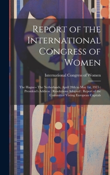 Report of the International Congress of Women: The Hague-- The Netherlands, April 28th to May 1st, 1915: President's Address: Resolutions Adopted: Report of the Committee Visting European Capitals