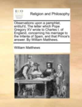 Observations upon a pamphlet, entitul'd, The letter which Pope Gregory XV wrote to Charles I. of England, concerning his marriage to the Infanta of ... that Prince's answer. By William Matthews.