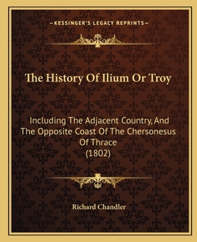 The History Of Ilium Or Troy: Incl. The Adjacent Country, And The Opposite Coast Of The Chersonesus Of Thrace, By The Author Of Travels In Asia Minor And Greece