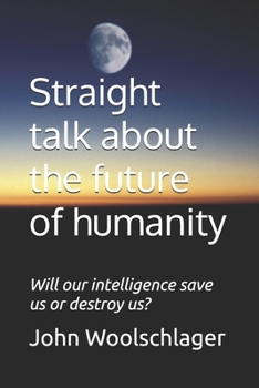 Straight talk about the future of humanity: Will our intelligence save us or destroy us?