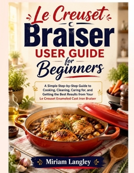 Le Creuset Braiser User Guide for Beginners: A Simple Step-by-Step Guide to Cooking, Cleaning, Caring for, and Getting the Best Results from Your Le Creuset Enameled Cast Iron Braiser