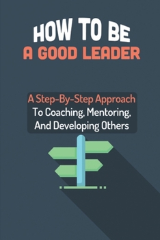 Paperback How To Be A Good Leader: A Step-By-Step Approach To Coaching, Mentoring, And Developing Others: How To Coach Employees For Improved Performance Book
