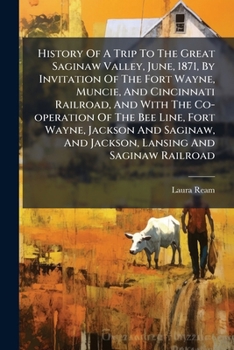 History Of A Trip To The Great Saginaw Valley, June, 1871, By Invitation Of The Fort Wayne, Muncie, And Cincinnati Railroad, And With The Co-operation ... And Jackson, Lansing And Saginaw Railroad