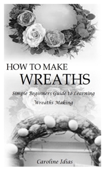 Paperback How to Make Wreaths: Simple Beginners Guide to Learning Wreaths Making Book