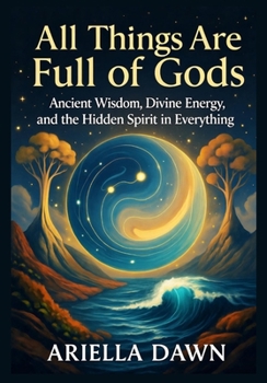 All Things Are Full of Gods: Ancient Wisdom, Divine Energy, and the Hidden Spirit in Everything