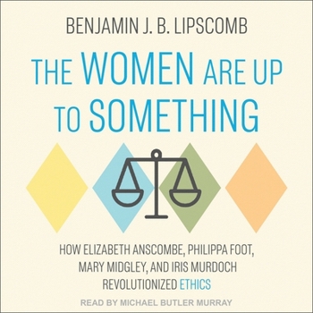 The Women Are Up to Something: How Elizabeth Anscombe, Philippa Foot, Mary Midgley, and Iris Murdoch Revolutionized Ethics
