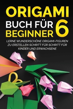 Origami Buch f�r Beginner 6: Lerne wundersch�ne Origami-Figuren zu erstellen Schritt f�r Schritt f�r Kinder und Erwachsene