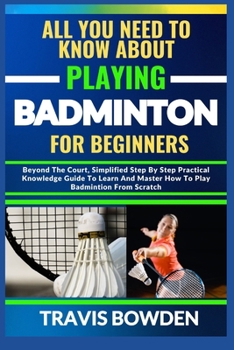 Paperback All You Need to Know about Playing Badminton for Beginners: Beyond The Court, Simplified Step By Step Practical Knowledge Guide To Learn And Master Ho Book
