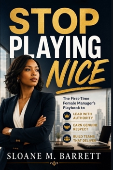 STOP PLAYING NICE: The First-Time Female Manager's Playbook to Lead with Authority, Earn Genuine Respect, and Build Teams That Deliver