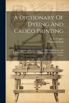 Paperback A Dictionary Of Dyeing And Calico Printing: Containing A Brief Account Of All The Substances And Processes In Use In The Arts Of Dyeing And Printing T Book