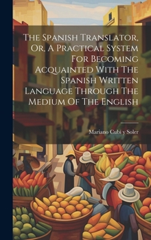 Hardcover The Spanish Translator, Or, A Practical System For Becoming Acquainted With The Spanish Written Language Through The Medium Of The English Book