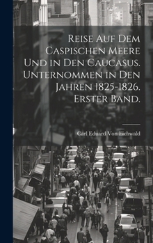 Reise Auf Dem Caspischen Meere Und in Den Caucasus. Unternommen in Den Jahren 1825-1826. Erster Band.