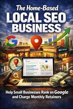 The Home-Based Local SEO Business: Help Small Businesses Rank on Google and Charge Monthly Retainers