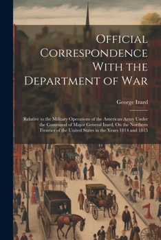 Official Correspondence With the Department of War: Relative to the Military Operations of the American Army Under the Command of Major General Izard, ... the United States in the Years 1814 and 1815