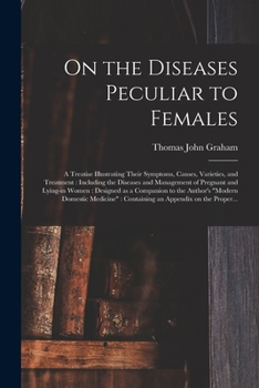 On the Diseases Peculiar to Females: a Treatise Illustrating Their Symptoms, Causes, Varieties, and Treatment: Including the Diseases and Management ... to the Author's Modern Domestic Medicine: ...